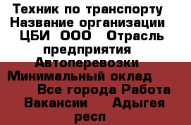 Техник по транспорту › Название организации ­ ЦБИ, ООО › Отрасль предприятия ­ Автоперевозки › Минимальный оклад ­ 30 000 - Все города Работа » Вакансии   . Адыгея респ.